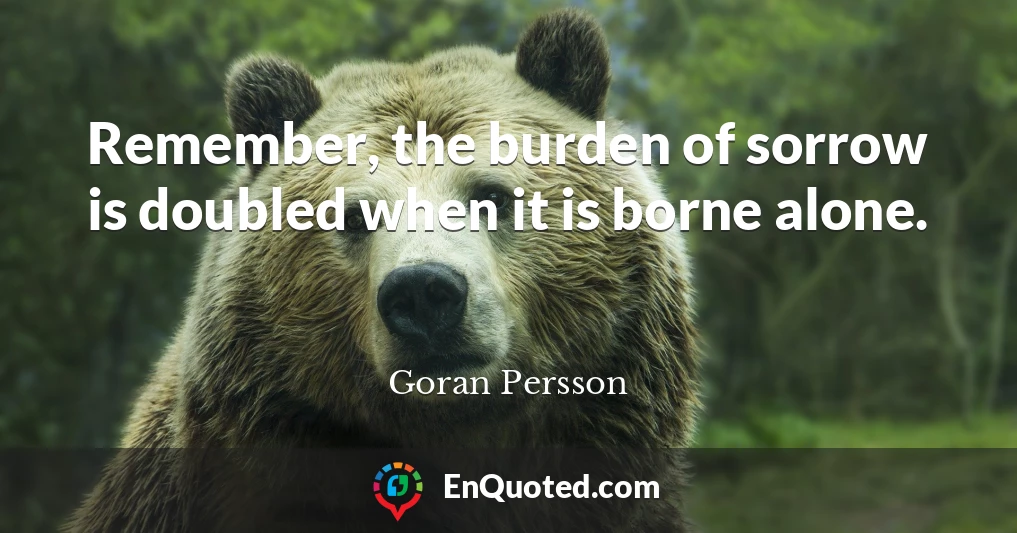 Remember, the burden of sorrow is doubled when it is borne alone.
