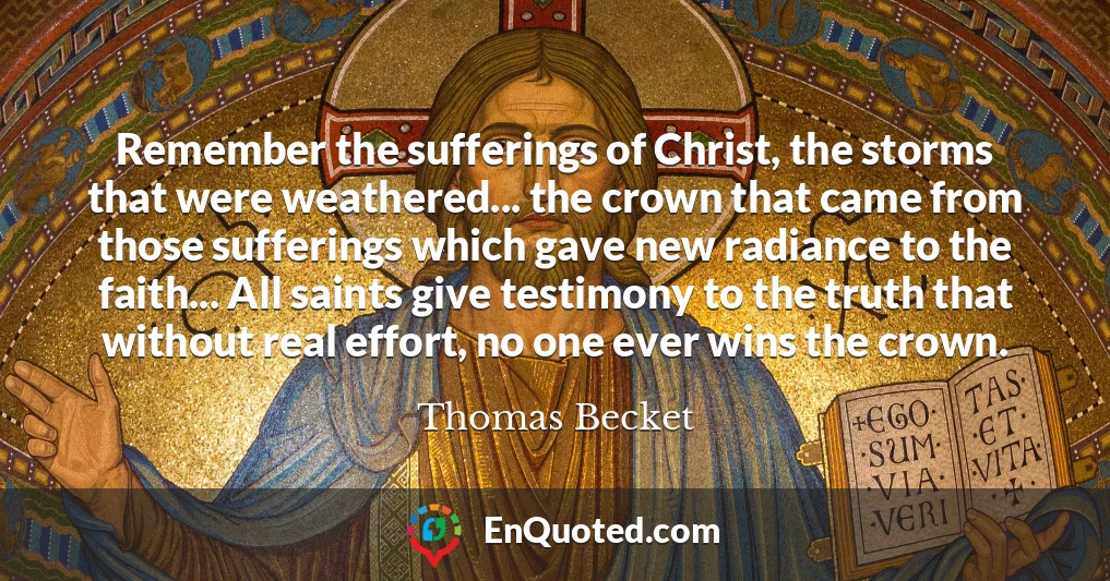Remember the sufferings of Christ, the storms that were weathered... the crown that came from those sufferings which gave new radiance to the faith... All saints give testimony to the truth that without real effort, no one ever wins the crown.