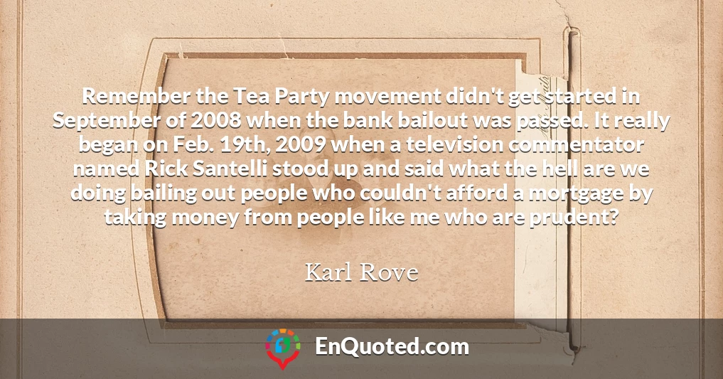 Remember the Tea Party movement didn't get started in September of 2008 when the bank bailout was passed. It really began on Feb. 19th, 2009 when a television commentator named Rick Santelli stood up and said what the hell are we doing bailing out people who couldn't afford a mortgage by taking money from people like me who are prudent?