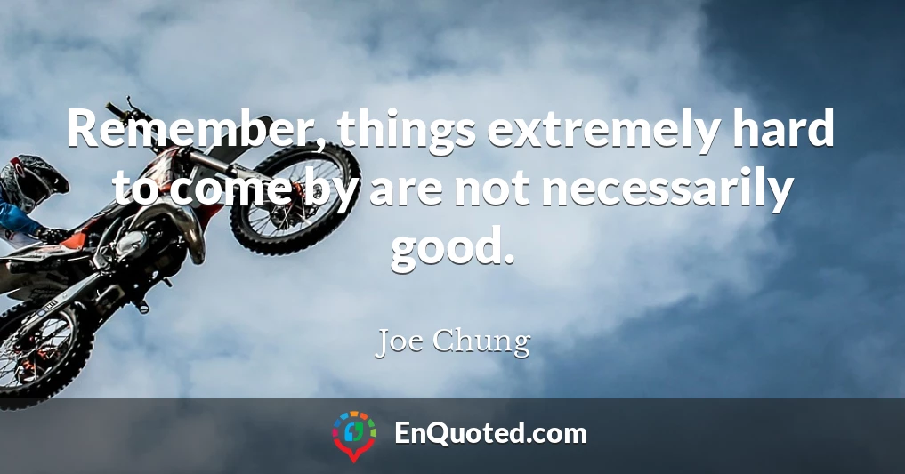 Remember, things extremely hard to come by are not necessarily good.