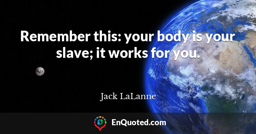 Remember this: your body is your slave; it works for you.