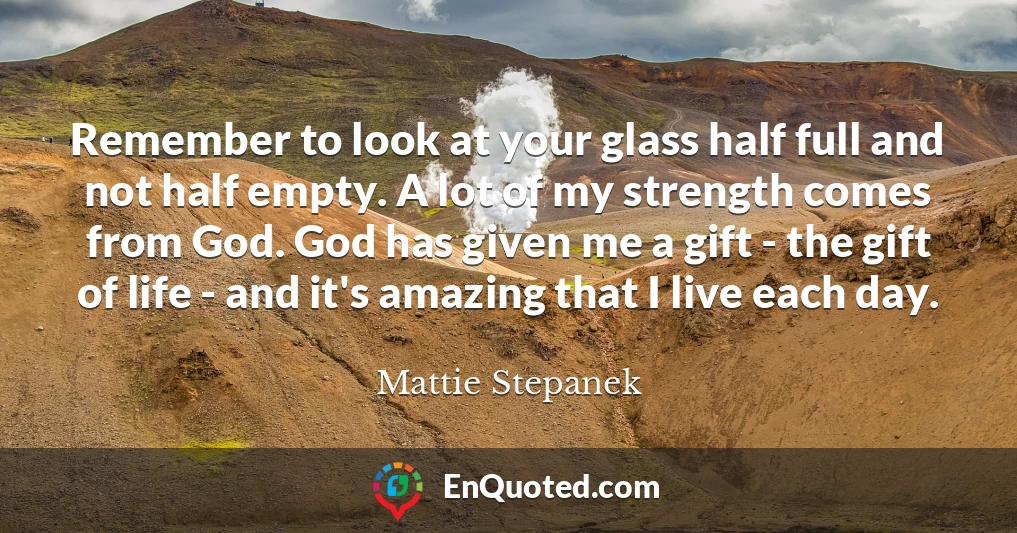 Remember to look at your glass half full and not half empty. A lot of my strength comes from God. God has given me a gift - the gift of life - and it's amazing that I live each day.
