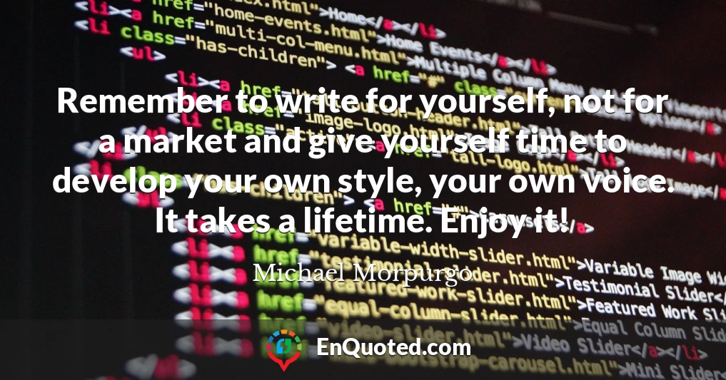 Remember to write for yourself, not for a market and give yourself time to develop your own style, your own voice. It takes a lifetime. Enjoy it!