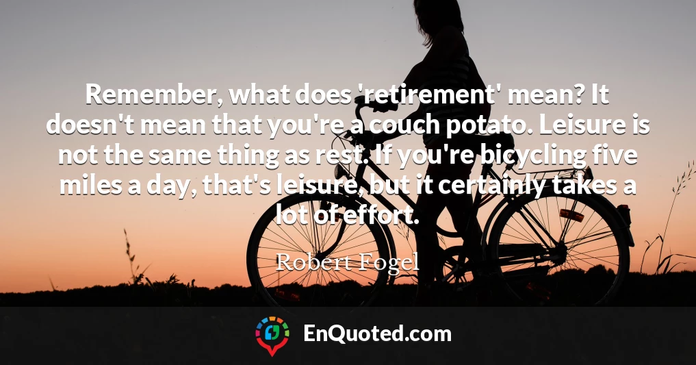Remember, what does 'retirement' mean? It doesn't mean that you're a couch potato. Leisure is not the same thing as rest. If you're bicycling five miles a day, that's leisure, but it certainly takes a lot of effort.
