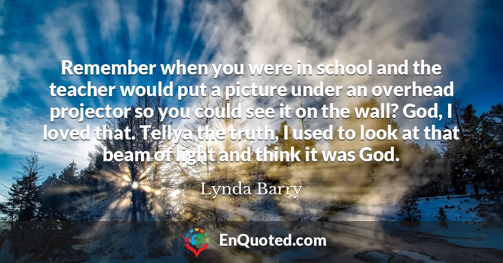 Remember when you were in school and the teacher would put a picture under an overhead projector so you could see it on the wall? God, I loved that. Tellya the truth, I used to look at that beam of light and think it was God.