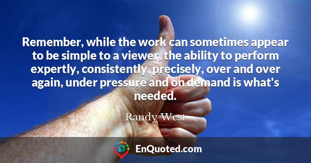 Remember, while the work can sometimes appear to be simple to a viewer, the ability to perform expertly, consistently, precisely, over and over again, under pressure and on demand is what's needed.