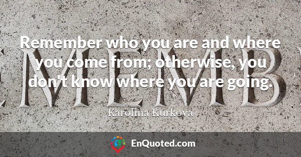 Remember who you are and where you come from; otherwise, you don't know where you are going.