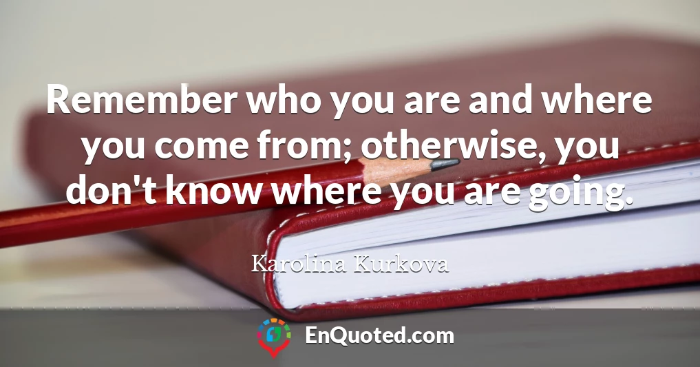 Remember who you are and where you come from; otherwise, you don't know where you are going.