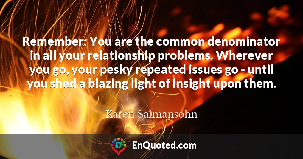 Remember: You are the common denominator in all your relationship problems. Wherever you go, your pesky repeated issues go - until you shed a blazing light of insight upon them.