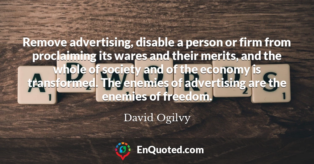 Remove advertising, disable a person or firm from proclaiming its wares and their merits, and the whole of society and of the economy is transformed. The enemies of advertising are the enemies of freedom.