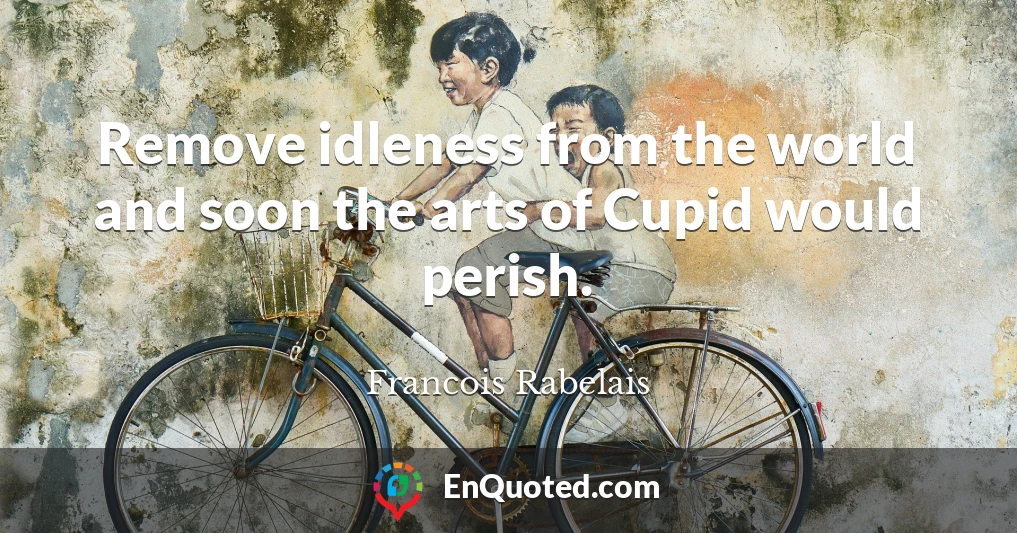 Remove idleness from the world and soon the arts of Cupid would perish.