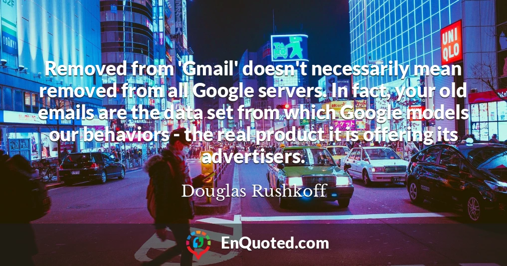 Removed from 'Gmail' doesn't necessarily mean removed from all Google servers. In fact, your old emails are the data set from which Google models our behaviors - the real product it is offering its advertisers.