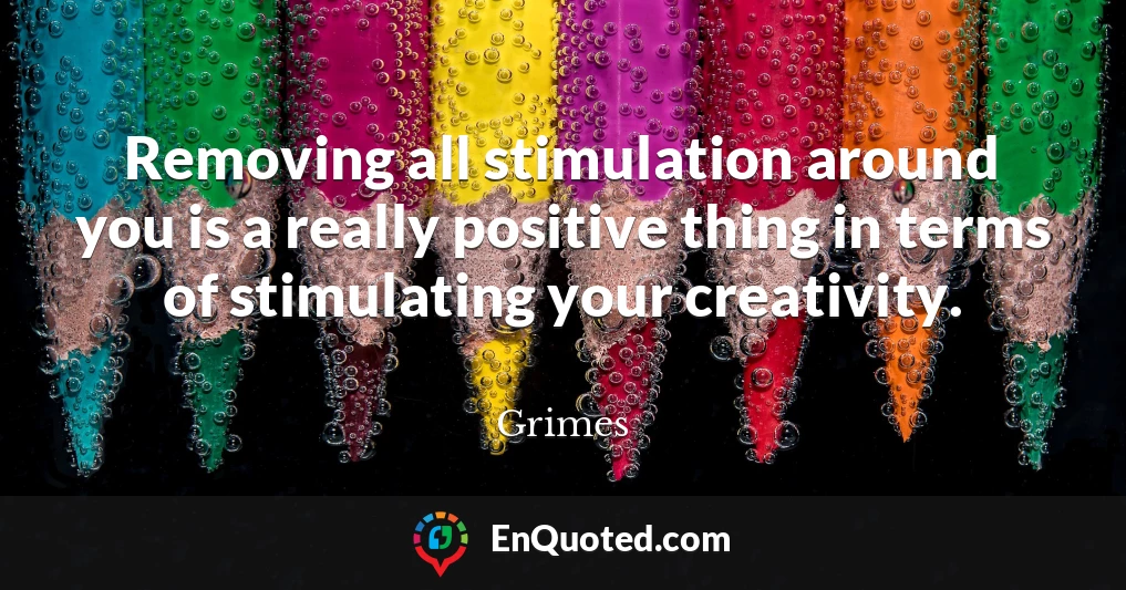 Removing all stimulation around you is a really positive thing in terms of stimulating your creativity.
