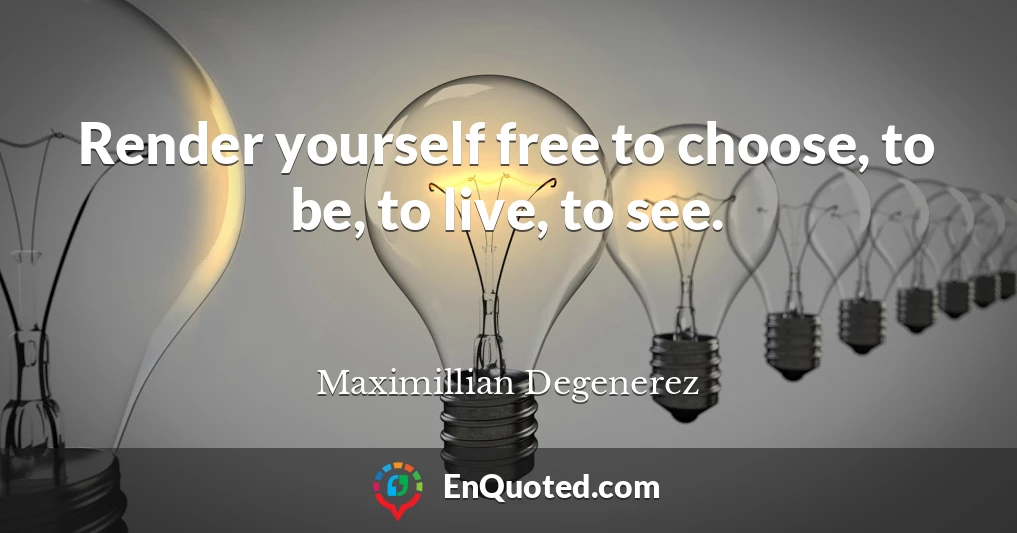 Render yourself free to choose, to be, to live, to see.