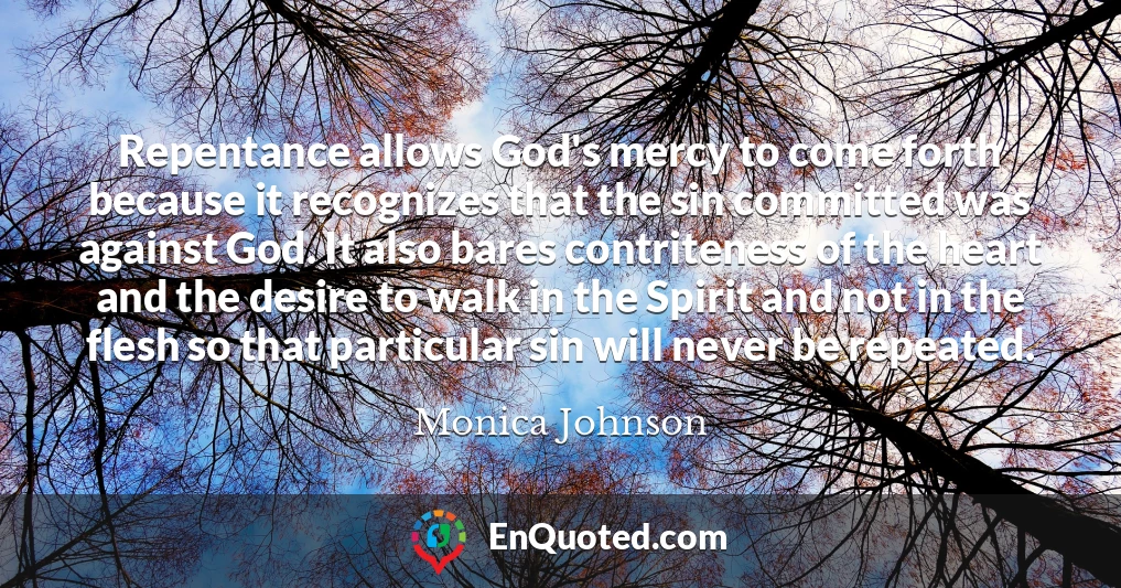 Repentance allows God's mercy to come forth because it recognizes that the sin committed was against God. It also bares contriteness of the heart and the desire to walk in the Spirit and not in the flesh so that particular sin will never be repeated.