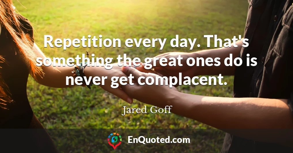 Repetition every day. That's something the great ones do is never get complacent.