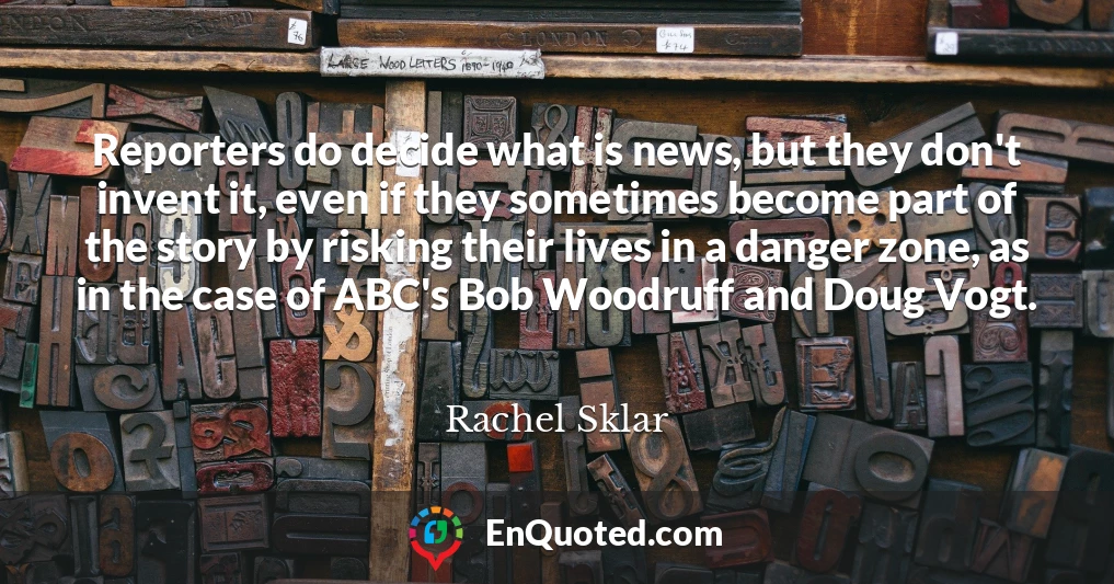 Reporters do decide what is news, but they don't invent it, even if they sometimes become part of the story by risking their lives in a danger zone, as in the case of ABC's Bob Woodruff and Doug Vogt.