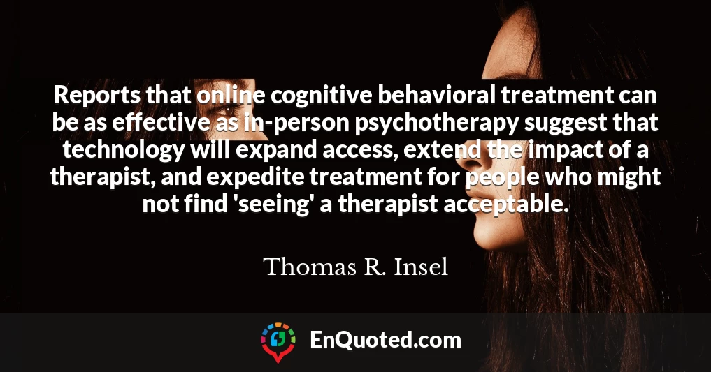Reports that online cognitive behavioral treatment can be as effective as in-person psychotherapy suggest that technology will expand access, extend the impact of a therapist, and expedite treatment for people who might not find 'seeing' a therapist acceptable.