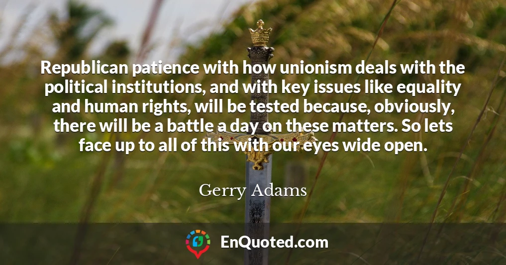 Republican patience with how unionism deals with the political institutions, and with key issues like equality and human rights, will be tested because, obviously, there will be a battle a day on these matters. So lets face up to all of this with our eyes wide open.