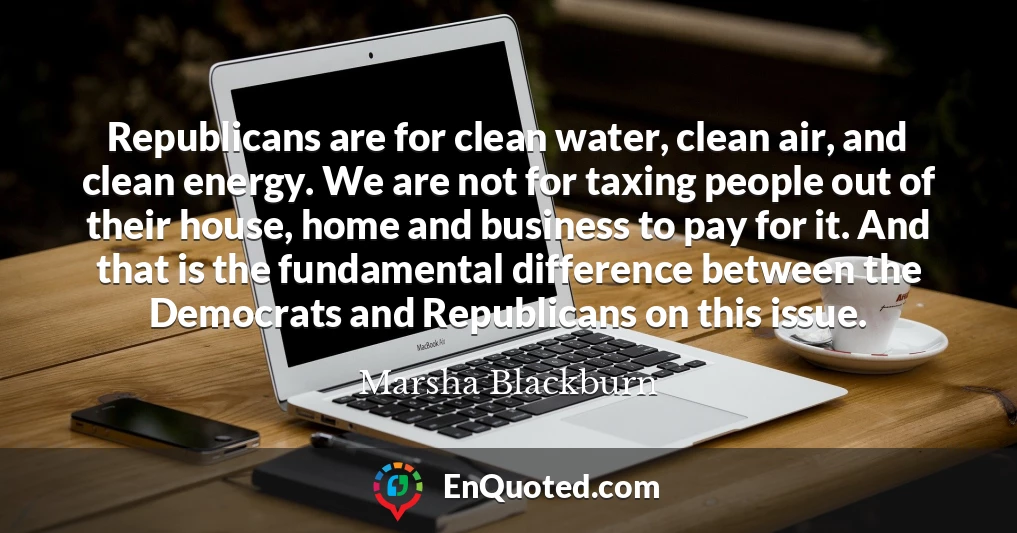 Republicans are for clean water, clean air, and clean energy. We are not for taxing people out of their house, home and business to pay for it. And that is the fundamental difference between the Democrats and Republicans on this issue.