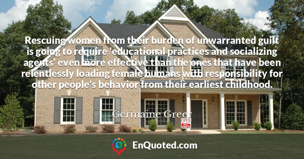 Rescuing women from their burden of unwarranted guilt is going to require 'educational practices and socializing agents' even more effective than the ones that have been relentlessly loading female humans with responsibility for other people's behavior from their earliest childhood.