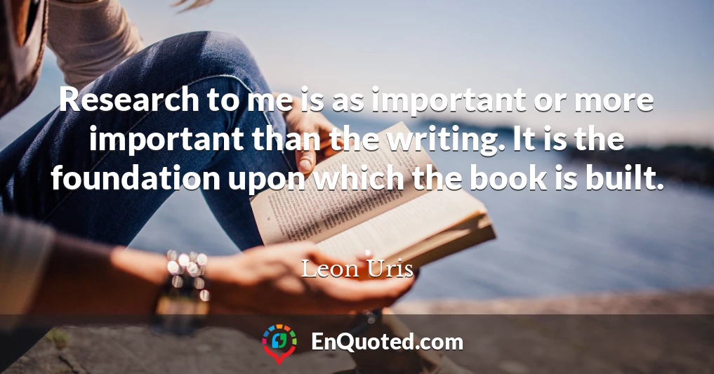 Research to me is as important or more important than the writing. It is the foundation upon which the book is built.