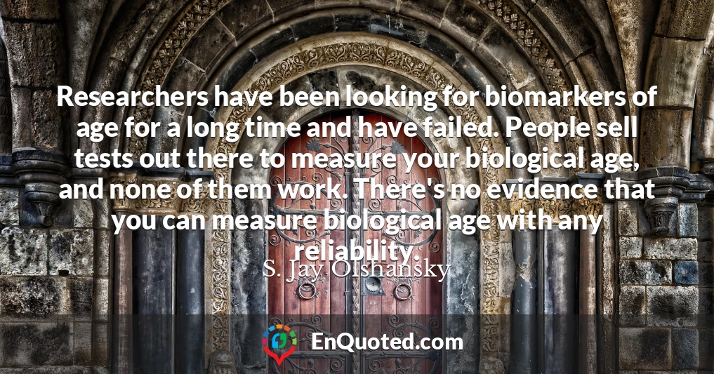 Researchers have been looking for biomarkers of age for a long time and have failed. People sell tests out there to measure your biological age, and none of them work. There's no evidence that you can measure biological age with any reliability.