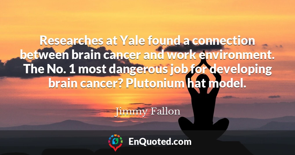 Researches at Yale found a connection between brain cancer and work environment. The No. 1 most dangerous job for developing brain cancer? Plutonium hat model.