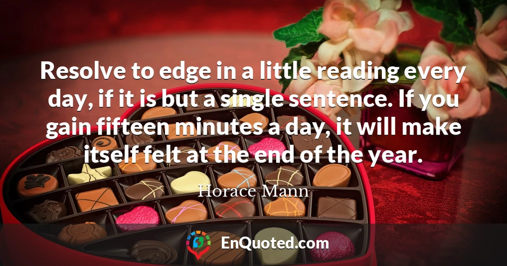 Resolve to edge in a little reading every day, if it is but a single sentence. If you gain fifteen minutes a day, it will make itself felt at the end of the year.