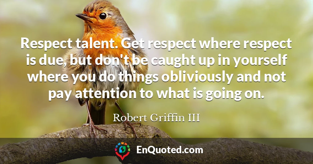 Respect talent. Get respect where respect is due, but don't be caught up in yourself where you do things obliviously and not pay attention to what is going on.