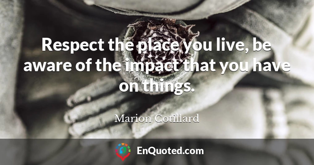 Respect the place you live, be aware of the impact that you have on things.