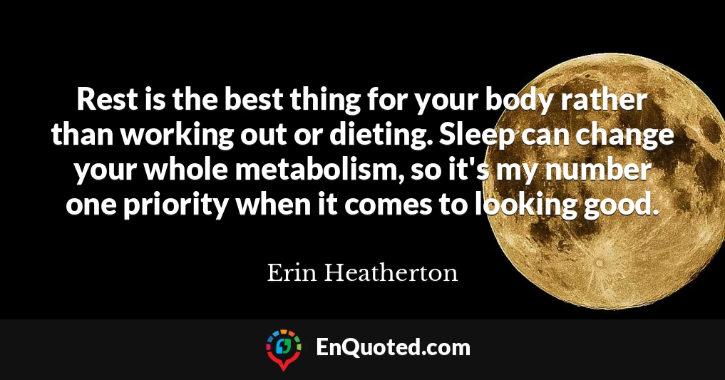 Rest is the best thing for your body rather than working out or dieting. Sleep can change your whole metabolism, so it's my number one priority when it comes to looking good.