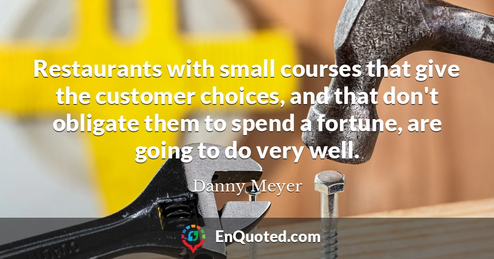 Restaurants with small courses that give the customer choices, and that don't obligate them to spend a fortune, are going to do very well.