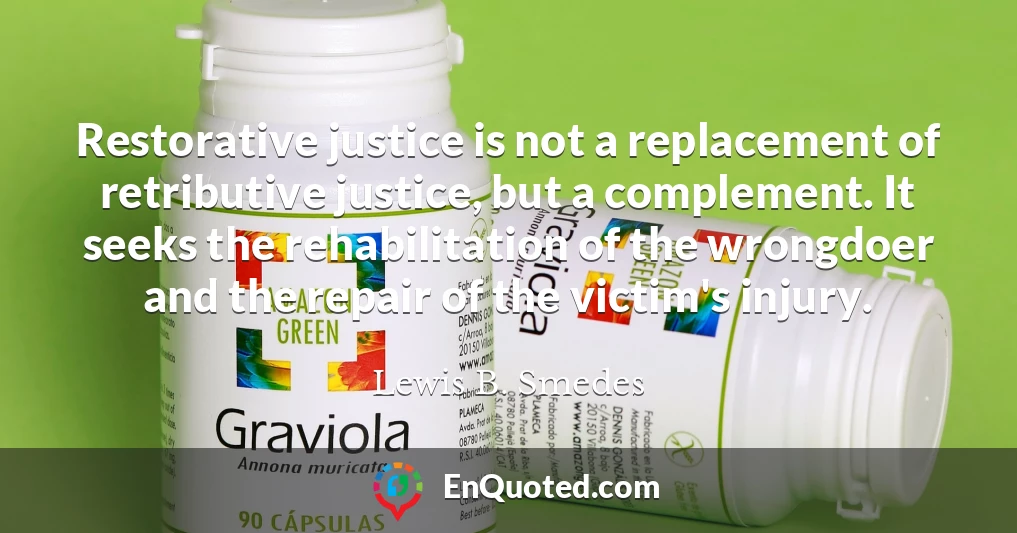 Restorative justice is not a replacement of retributive justice, but a complement. It seeks the rehabilitation of the wrongdoer and the repair of the victim's injury.