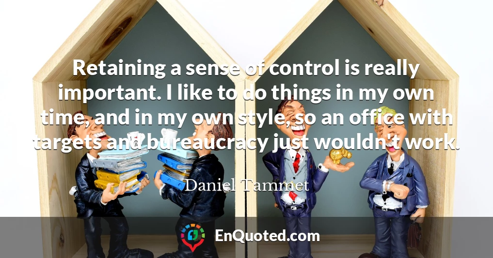 Retaining a sense of control is really important. I like to do things in my own time, and in my own style, so an office with targets and bureaucracy just wouldn't work.