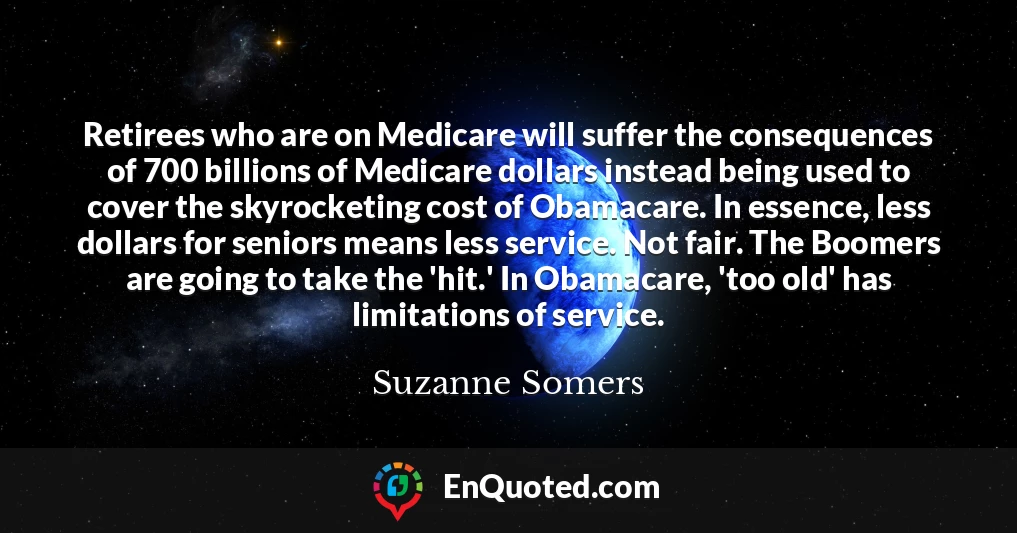 Retirees who are on Medicare will suffer the consequences of 700 billions of Medicare dollars instead being used to cover the skyrocketing cost of Obamacare. In essence, less dollars for seniors means less service. Not fair. The Boomers are going to take the 'hit.' In Obamacare, 'too old' has limitations of service.