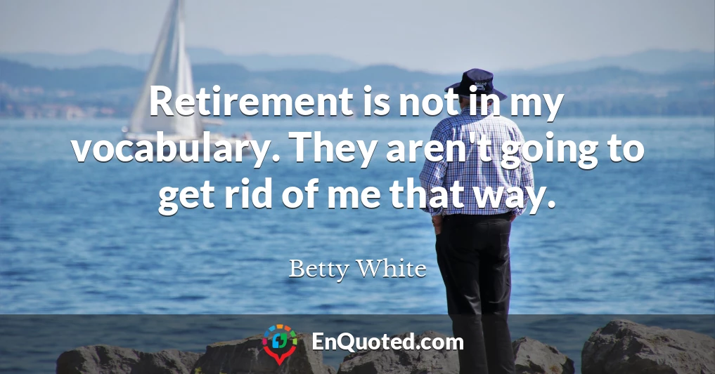 Retirement is not in my vocabulary. They aren't going to get rid of me that way.