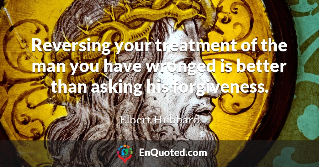 Reversing your treatment of the man you have wronged is better than asking his forgiveness.