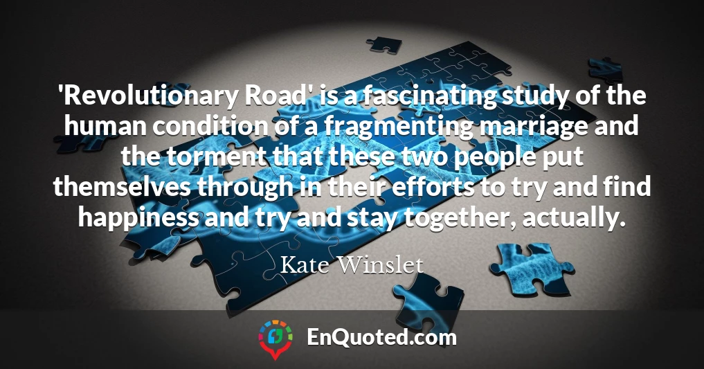 'Revolutionary Road' is a fascinating study of the human condition of a fragmenting marriage and the torment that these two people put themselves through in their efforts to try and find happiness and try and stay together, actually.