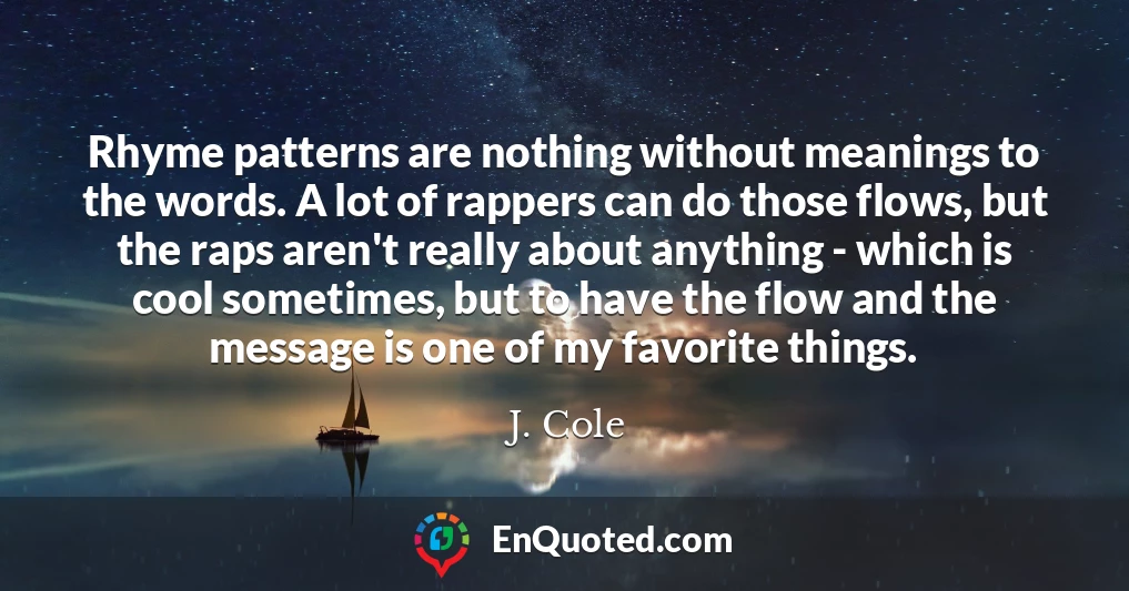 Rhyme patterns are nothing without meanings to the words. A lot of rappers can do those flows, but the raps aren't really about anything - which is cool sometimes, but to have the flow and the message is one of my favorite things.