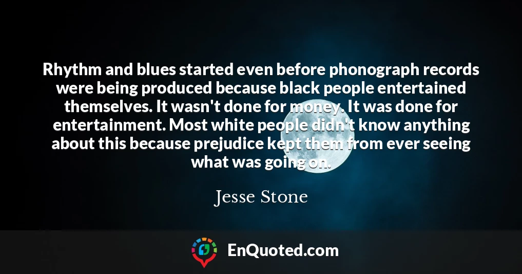 Rhythm and blues started even before phonograph records were being produced because black people entertained themselves. It wasn't done for money. It was done for entertainment. Most white people didn't know anything about this because prejudice kept them from ever seeing what was going on.