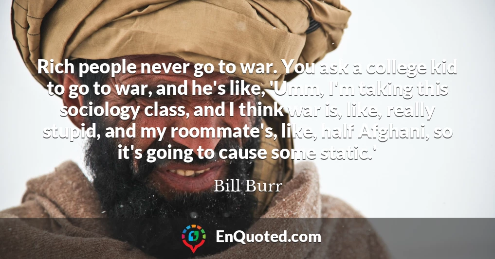 Rich people never go to war. You ask a college kid to go to war, and he's like, 'Umm, I'm taking this sociology class, and I think war is, like, really stupid, and my roommate's, like, half Afghani, so it's going to cause some static.'