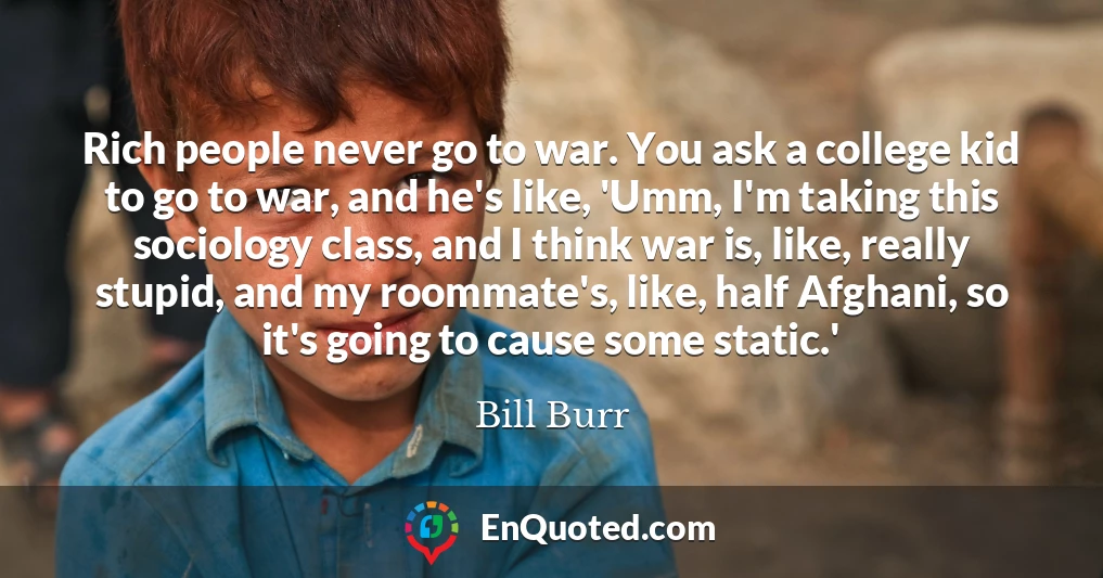 Rich people never go to war. You ask a college kid to go to war, and he's like, 'Umm, I'm taking this sociology class, and I think war is, like, really stupid, and my roommate's, like, half Afghani, so it's going to cause some static.'