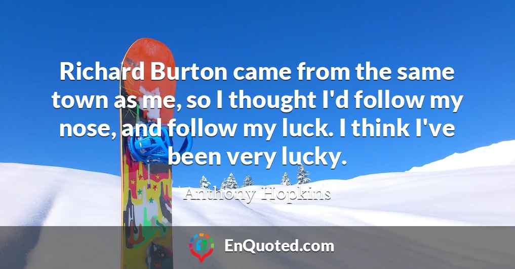 Richard Burton came from the same town as me, so I thought I'd follow my nose, and follow my luck. I think I've been very lucky.