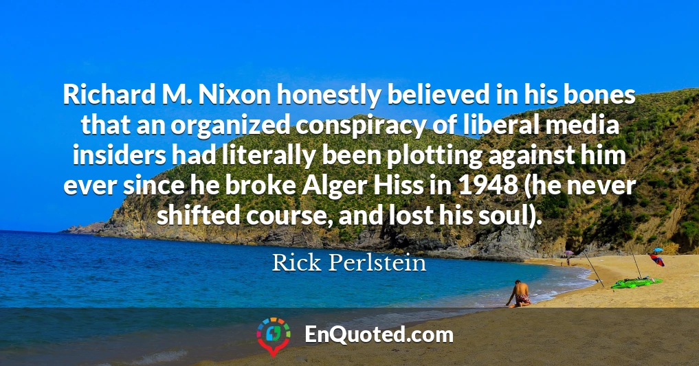 Richard M. Nixon honestly believed in his bones that an organized conspiracy of liberal media insiders had literally been plotting against him ever since he broke Alger Hiss in 1948 (he never shifted course, and lost his soul).