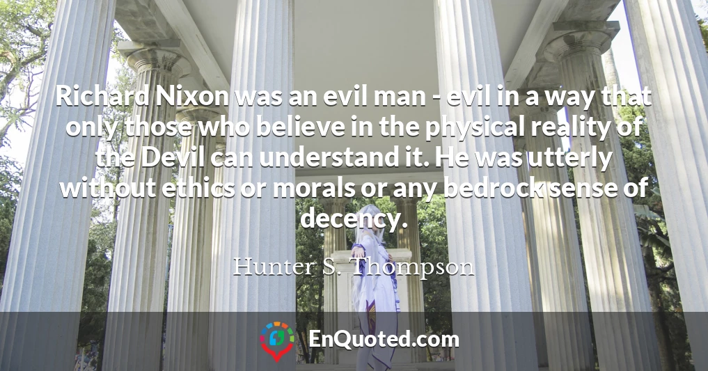 Richard Nixon was an evil man - evil in a way that only those who believe in the physical reality of the Devil can understand it. He was utterly without ethics or morals or any bedrock sense of decency.