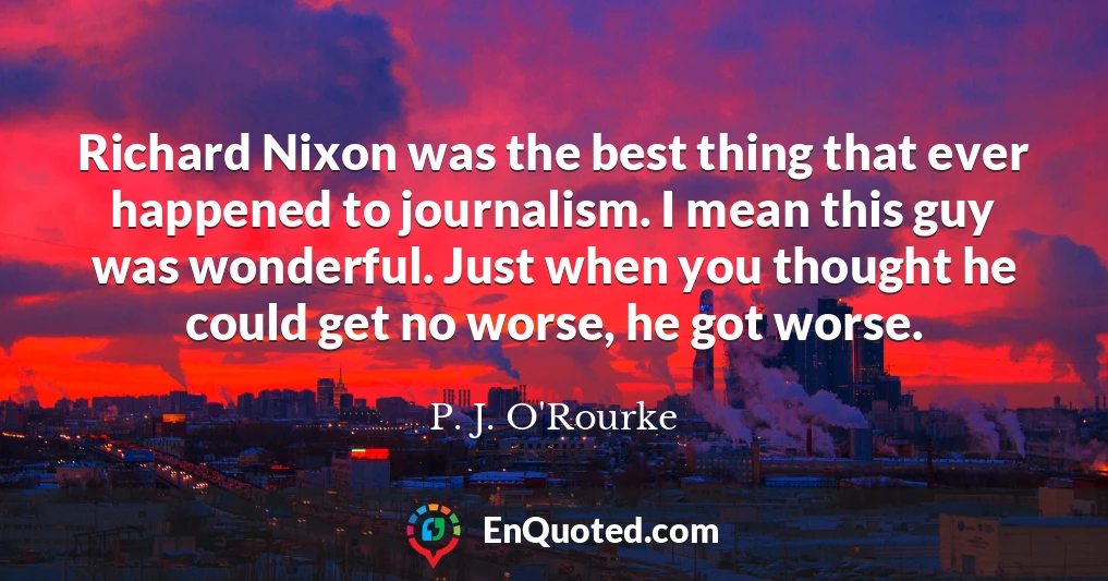 Richard Nixon was the best thing that ever happened to journalism. I mean this guy was wonderful. Just when you thought he could get no worse, he got worse.
