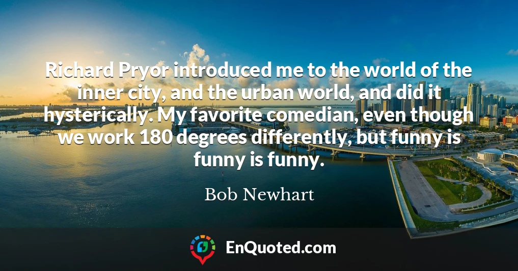 Richard Pryor introduced me to the world of the inner city, and the urban world, and did it hysterically. My favorite comedian, even though we work 180 degrees differently, but funny is funny is funny.