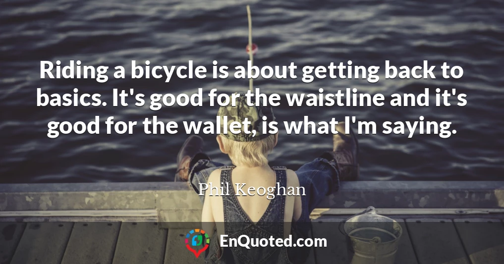 Riding a bicycle is about getting back to basics. It's good for the waistline and it's good for the wallet, is what I'm saying.