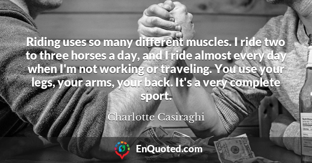 Riding uses so many different muscles. I ride two to three horses a day, and I ride almost every day when I'm not working or traveling. You use your legs, your arms, your back. It's a very complete sport.